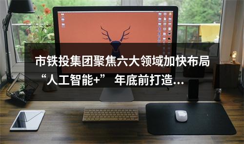 市铁投集团聚焦六大领域加快布局“人工智能+” 年底前打造5个以上应用示范场景