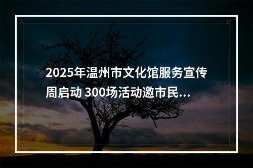2025年温州市文化馆服务宣传周启动 300场活动邀市民共赴文化之约