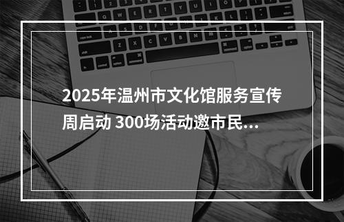2025年温州市文化馆服务宣传周启动 300场活动邀市民共赴文化之约