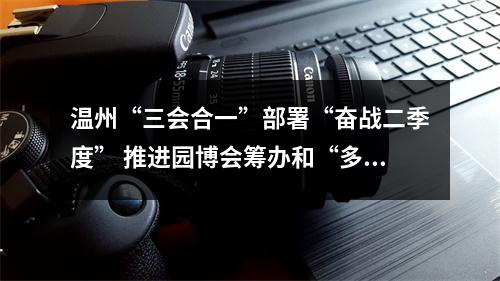 温州“三会合一”部署“奋战二季度” 推进园博会筹办和“多田套合”工作