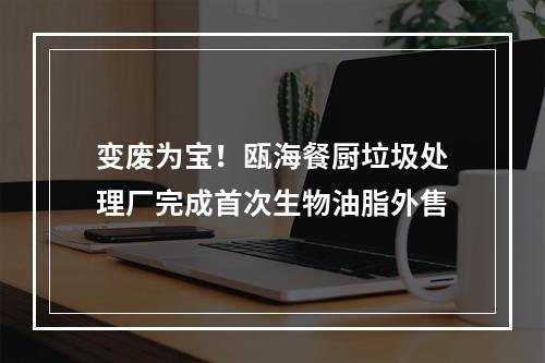 变废为宝！瓯海餐厨垃圾处理厂完成首次生物油脂外售
