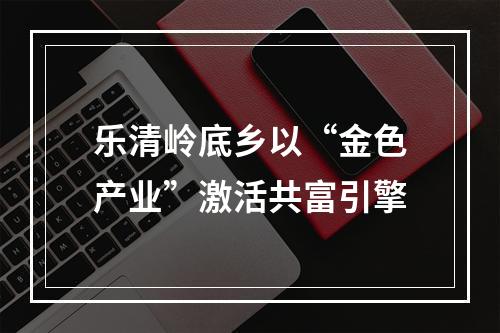 乐清岭底乡以“金色产业”激活共富引擎