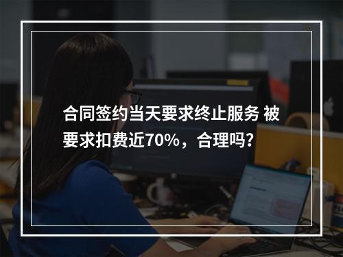 合同签约当天要求终止服务 被要求扣费近70%，合理吗？