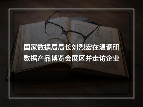 国家数据局局长刘烈宏在温调研数据产品博览会展区并走访企业