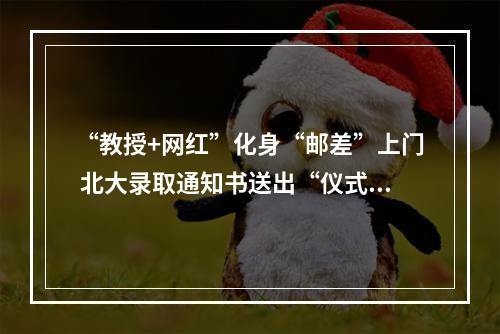“教授+网红”化身“邮差”上门 北大录取通知书送出“仪式感”