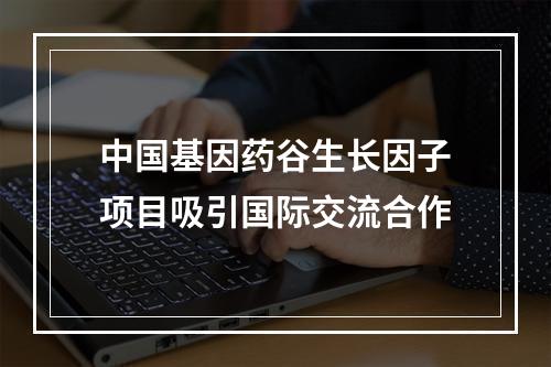 中国基因药谷生长因子项目吸引国际交流合作