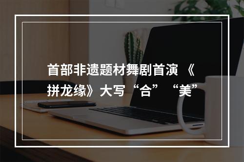 首部非遗题材舞剧首演 《拼龙缘》大写“合”“美”