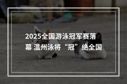2025全国游泳冠军赛落幕 温州泳将“冠”绝全国
