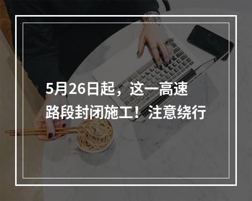 5月26日起，这一高速路段封闭施工！注意绕行