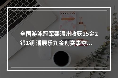 全国游泳冠军赛温州收获15金2银1铜 潘展乐九金创赛事夺冠纪录