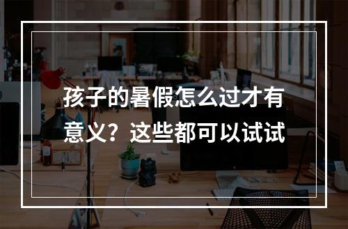 孩子的暑假怎么过才有意义？这些都可以试试