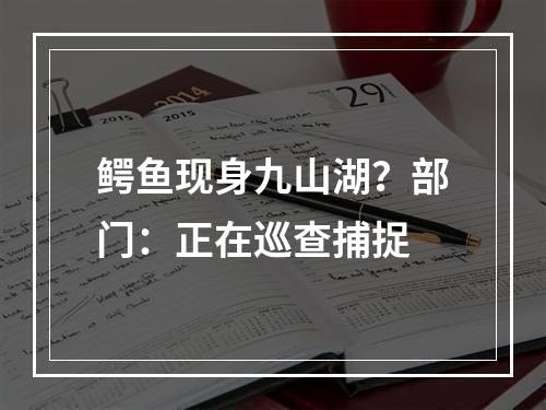 鳄鱼现身九山湖？部门：正在巡查捕捉