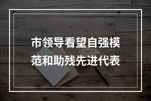 市领导看望自强模范和助残先进代表