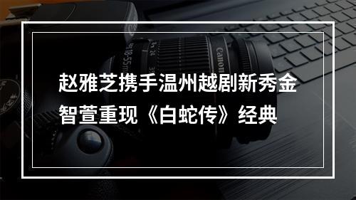 赵雅芝携手温州越剧新秀金智萱重现《白蛇传》经典