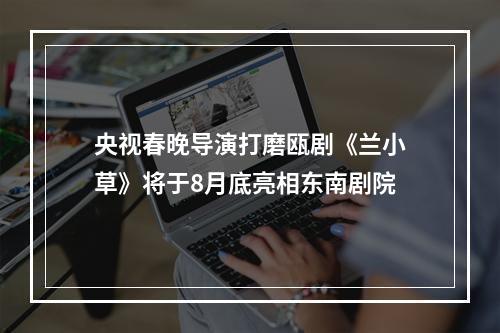 央视春晚导演打磨瓯剧《兰小草》将于8月底亮相东南剧院