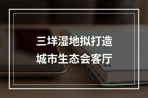 三垟湿地拟打造城市生态会客厅