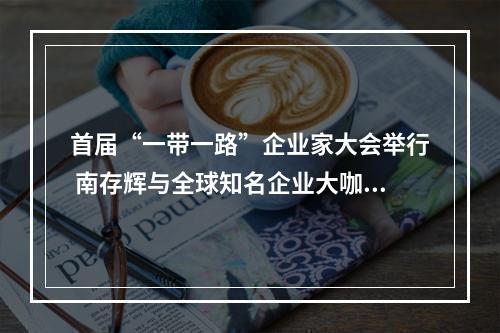 首届“一带一路”企业家大会举行 南存辉与全球知名企业大咖深入交流