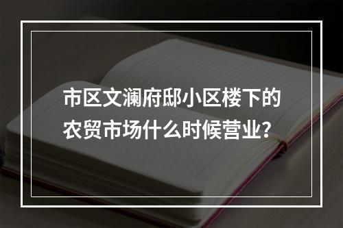 市区文澜府邸小区楼下的农贸市场什么时候营业？