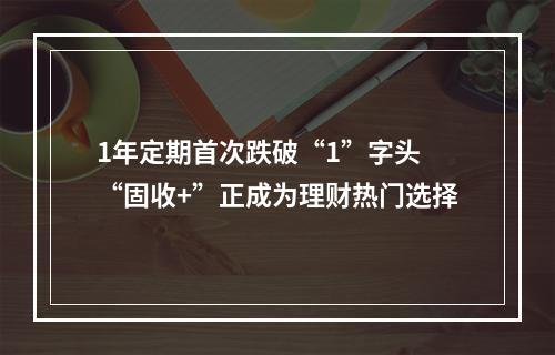 1年定期首次跌破“1”字头 “固收+”正成为理财热门选择