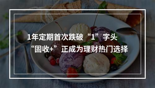1年定期首次跌破“1”字头 “固收+”正成为理财热门选择
