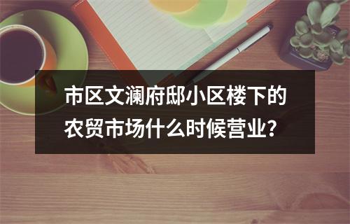 市区文澜府邸小区楼下的农贸市场什么时候营业？