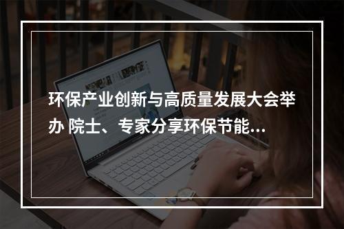 环保产业创新与高质量发展大会举办 院士、专家分享环保节能前沿技术