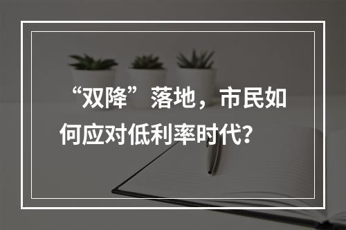 “双降”落地，市民如何应对低利率时代？
