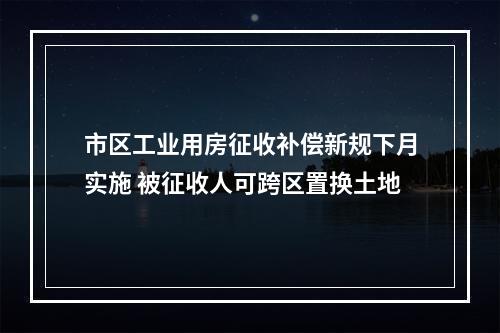 市区工业用房征收补偿新规下月实施 被征收人可跨区置换土地