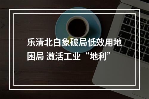乐清北白象破局低效用地困局 激活工业“地利”