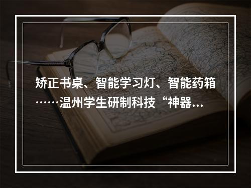 矫正书桌、智能学习灯、智能药箱……温州学生研制科技“神器”