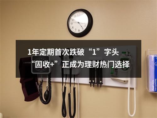 1年定期首次跌破“1”字头 “固收+”正成为理财热门选择