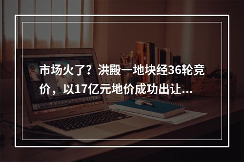 市场火了？洪殿一地块经36轮竞价，以17亿元地价成功出让……