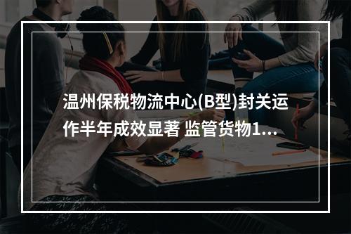 温州保税物流中心(B型)封关运作半年成效显著 监管货物1.9亿元