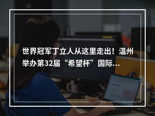 世界冠军丁立人从这里走出！温州举办第32届“希望杯”国际象棋比赛