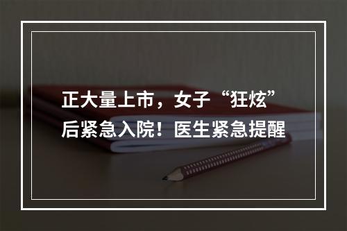正大量上市，女子“狂炫”后紧急入院！医生紧急提醒