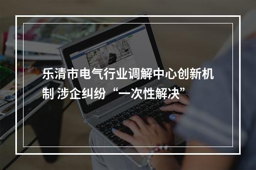 乐清市电气行业调解中心创新机制 涉企纠纷“一次性解决”