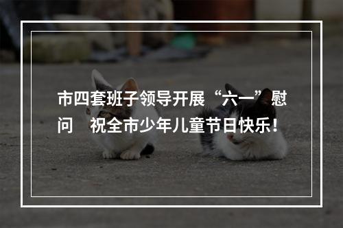 市四套班子领导开展“六一”慰问　祝全市少年儿童节日快乐！