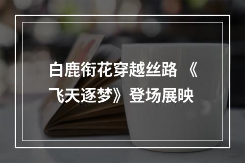 白鹿衔花穿越丝路 《飞天逐梦》登场展映