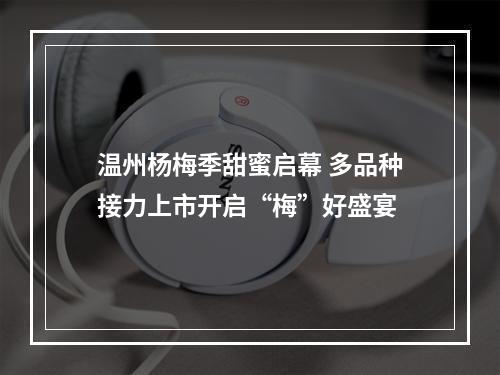 温州杨梅季甜蜜启幕 多品种接力上市开启“梅”好盛宴