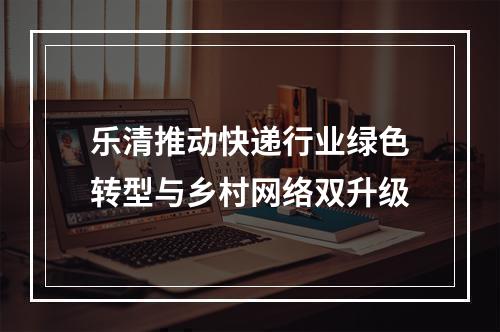 乐清推动快递行业绿色转型与乡村网络双升级