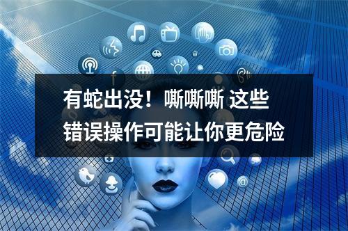 有蛇出没！嘶嘶嘶 这些错误操作可能让你更危险