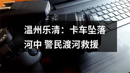 温州乐清：卡车坠落河中 警民渡河救援