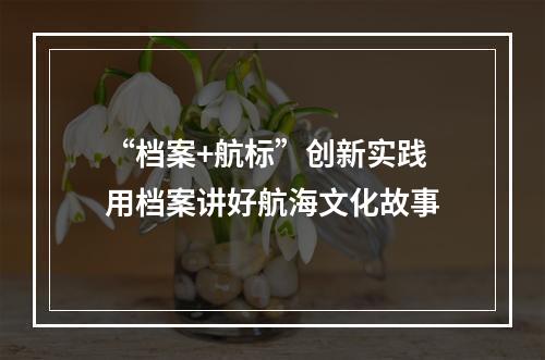 “档案+航标”创新实践 用档案讲好航海文化故事