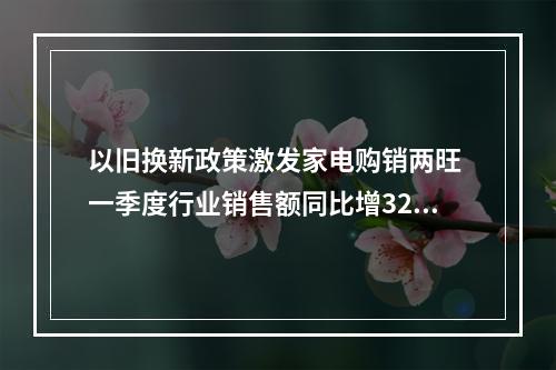 以旧换新政策激发家电购销两旺 一季度行业销售额同比增32%