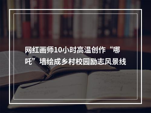 网红画师10小时高温创作“哪吒”墙绘成乡村校园励志风景线