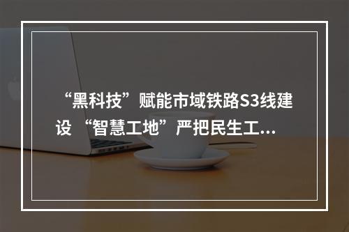 “黑科技”赋能市域铁路S3线建设 “智慧工地”严把民生工程品质关
