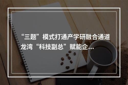 “三题”模式打通产学研融合通道  龙湾“科技副总”赋能企业创新发展