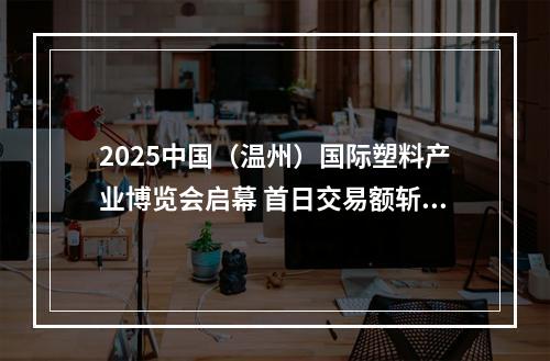 2025中国（温州）国际塑料产业博览会启幕 首日交易额斩获890万元
