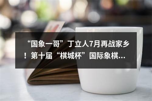 “国象一哥”丁立人7月再战家乡！第十届“棋城杯”国际象棋大奖赛将在温州举行