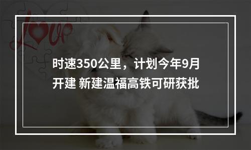 时速350公里，计划今年9月开建 新建温福高铁可研获批